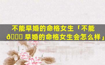 不能早婚的命格女生「不能 🐎 早婚的命格女生会怎么样」